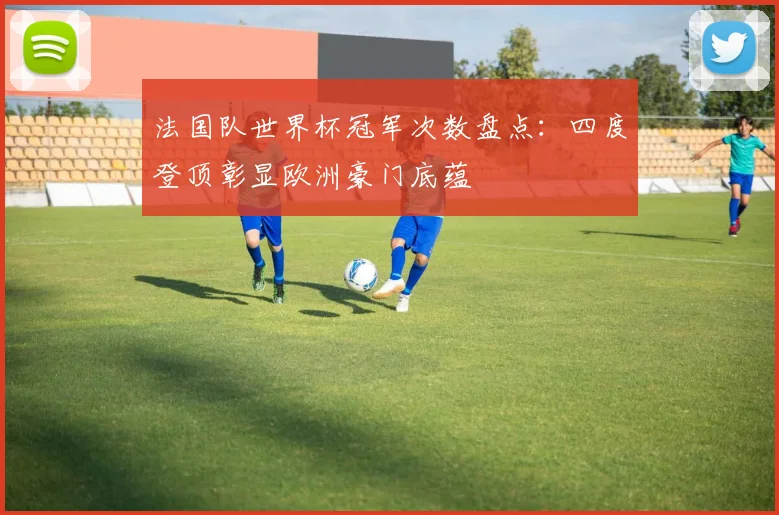 法国队世界杯冠军次数盘点:四度登顶彰显欧洲豪门底蕴