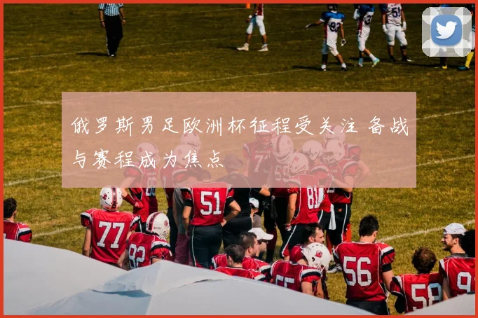 俄罗斯男足欧洲杯征程受关注 备战与赛程成为焦点