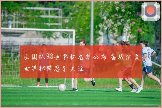 法国队98世界杯名单公布 备战法国世界杯阵容引关注