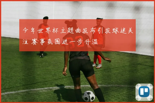 今年世界杯主题曲发布引发球迷关注 赛事氛围进一步升温