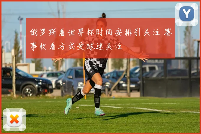 俄罗斯看世界杯时间安排引关注 赛事收看方式受球迷关注