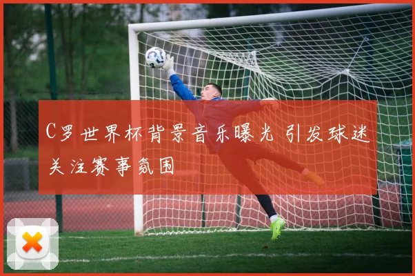 C罗世界杯背景音乐曝光 引发球迷关注赛事氛围