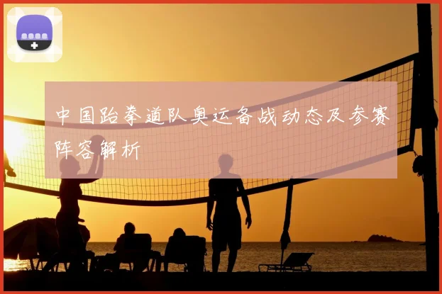 中国跆拳道队奥运备战动态及参赛阵容解析