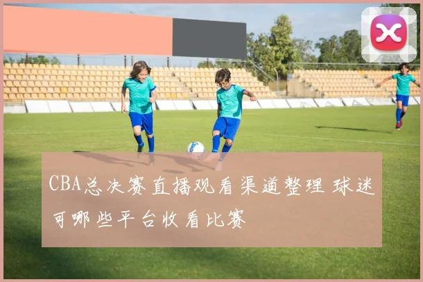 CBA总决赛直播观看渠道整理 球迷可哪些平台收看比赛