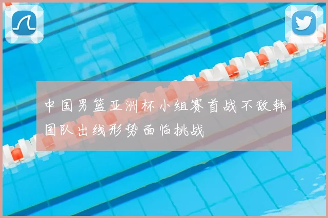 中国男篮亚洲杯小组赛首战不敌韩国队出线形势面临挑战
