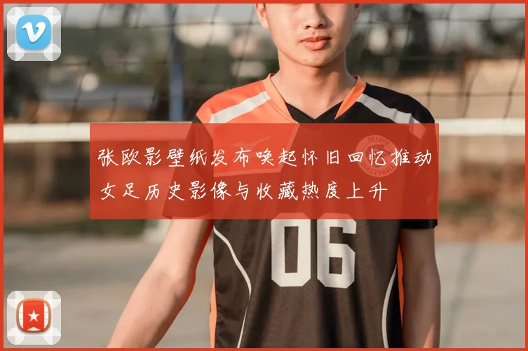 张欧影壁纸发布唤起怀旧回忆推动女足历史影像与收藏热度上升