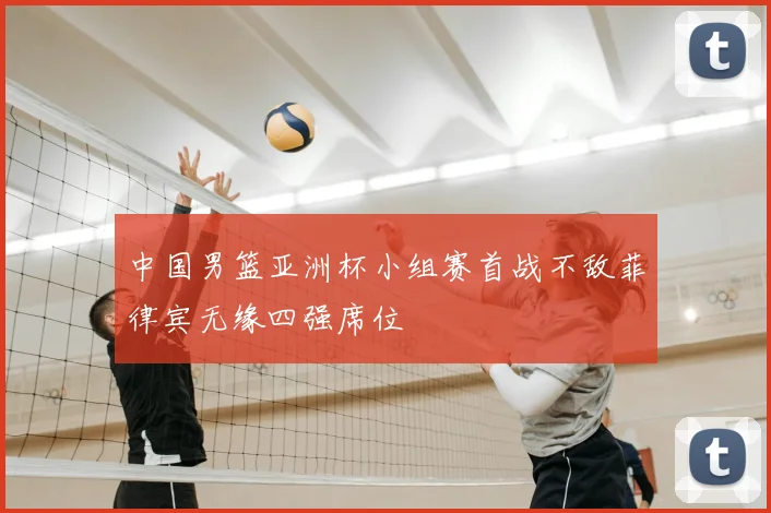 中国男篮亚洲杯小组赛首战不敌菲律宾无缘四强席位