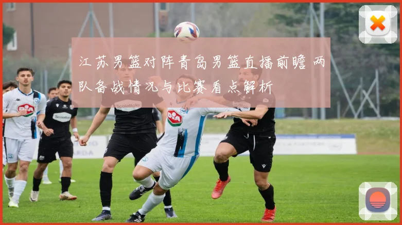 江苏男篮对阵青岛男篮直播前瞻 两队备战情况与比赛看点解析
