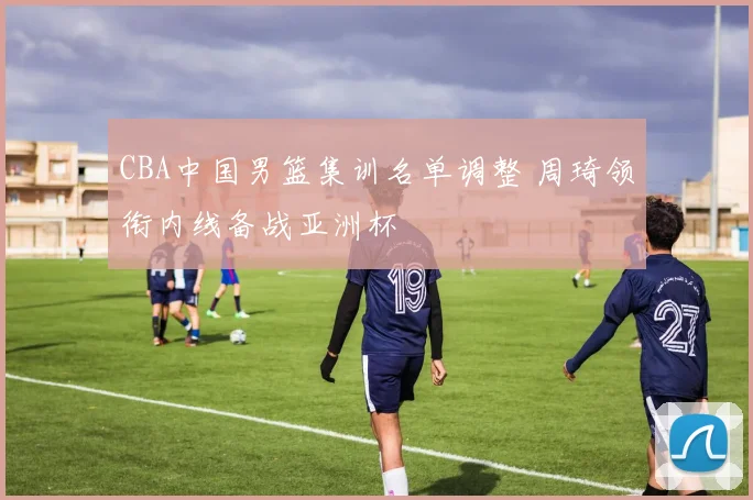 CBA中国男篮集训名单调整 周琦领衔内线备战亚洲杯