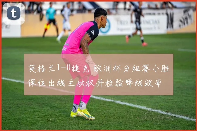 英格兰1-0捷克 欧洲杯分组赛小胜保住出线主动权并检验锋线效率