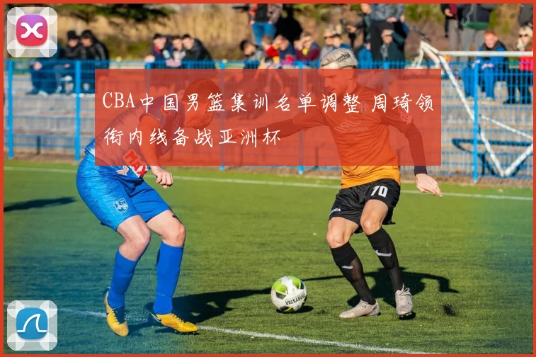 CBA中国男篮集训名单调整 周琦领衔内线备战亚洲杯