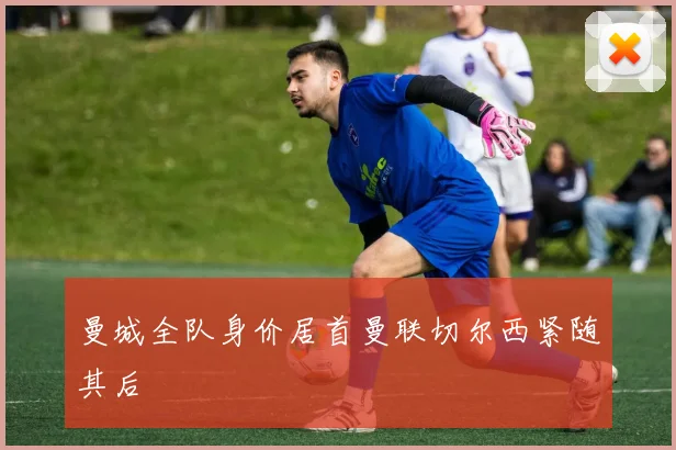 曼城全队身价居首曼联切尔西紧随其后