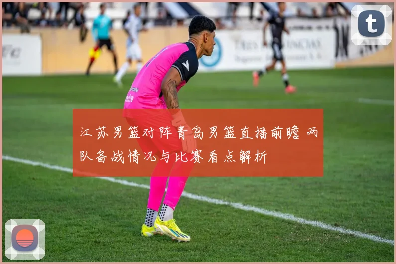江苏男篮对阵青岛男篮直播前瞻 两队备战情况与比赛看点解析