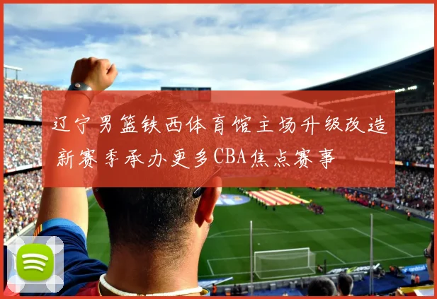 辽宁男篮铁西体育馆主场升级改造 新赛季承办更多CBA焦点赛事