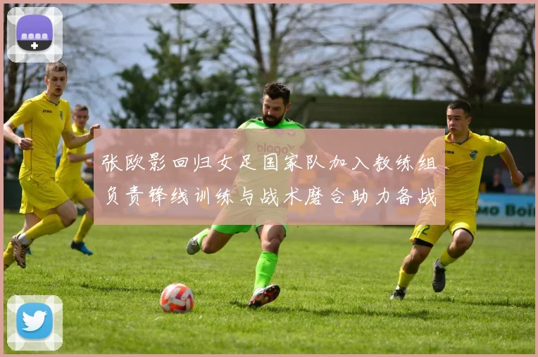 张欧影回归女足国家队加入教练组负责锋线训练与战术磨合助力备战大赛