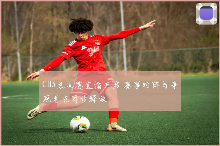 CBA总决赛直播开启 赛事对阵与争冠看点同步释放