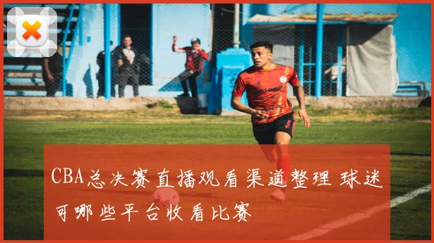 CBA总决赛直播观看渠道整理 球迷可哪些平台收看比赛