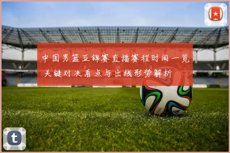 中国男篮亚锦赛直播赛程时间一览 关键对决看点与出线形势解析