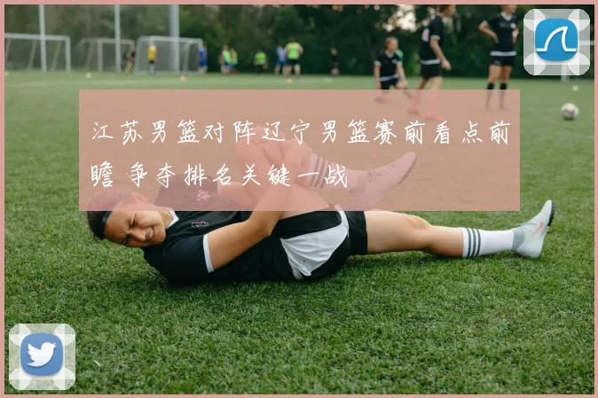 江苏男篮对阵辽宁男篮赛前看点前瞻 争夺排名关键一战