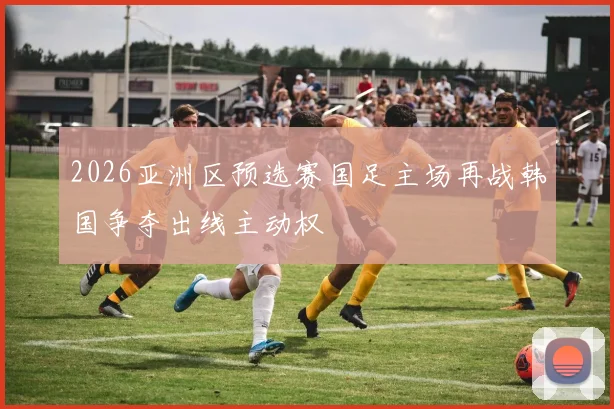 2026亚洲区预选赛国足主场再战韩国争夺出线主动权