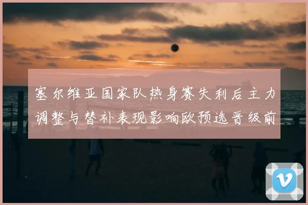 塞尔维亚国家队热身赛失利后主力调整与替补表现影响欧预选晋级前景