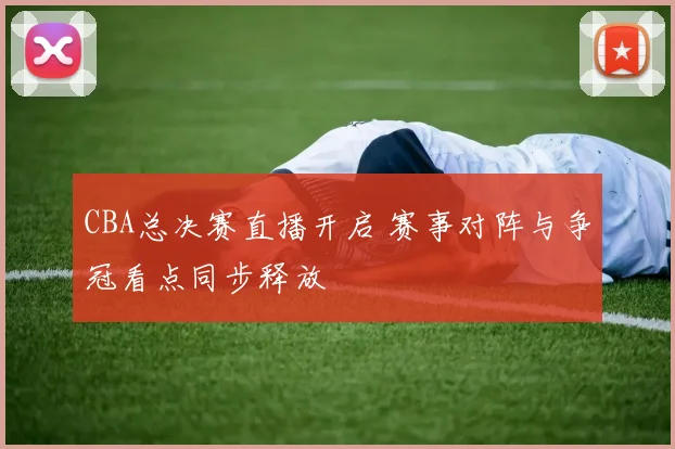 CBA总决赛直播开启 赛事对阵与争冠看点同步释放