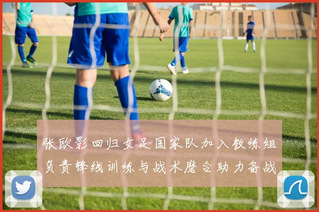 张欧影回归女足国家队加入教练组负责锋线训练与战术磨合助力备战大赛