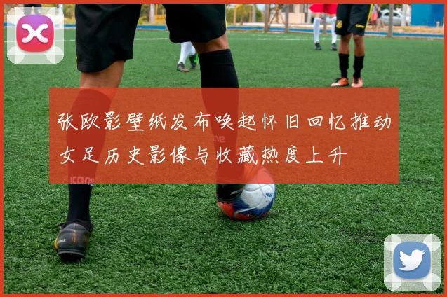 张欧影壁纸发布唤起怀旧回忆推动女足历史影像与收藏热度上升