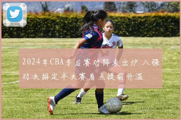 2024年CBA季后赛对阵表出炉 八强对决排定半决赛看点提前升温