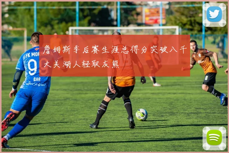 詹姆斯季后赛生涯总得分突破八千大关湖人轻取灰熊