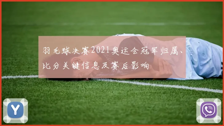 羽毛球决赛2021奥运会冠军归属、比分关键信息及赛后影响