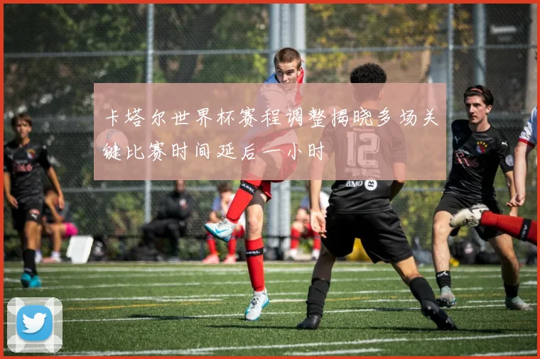 卡塔尔世界杯赛程调整揭晓多场关键比赛时间延后一小时