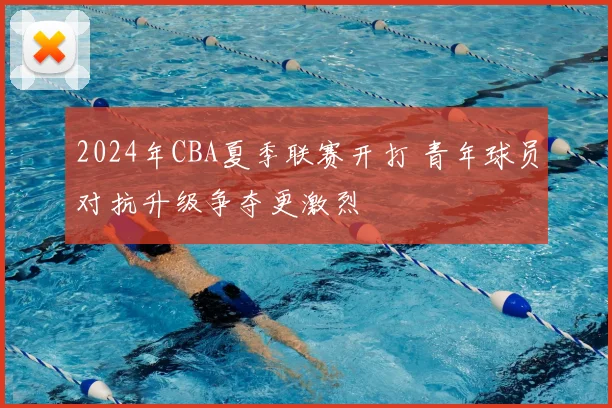 2024年CBA夏季联赛开打 青年球员对抗升级争夺更激烈