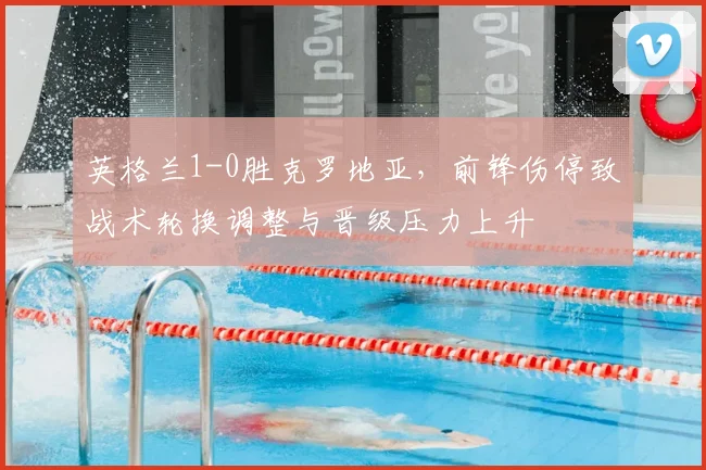 英格兰1-0胜克罗地亚,前锋伤停致战术轮换调整与晋级压力上升